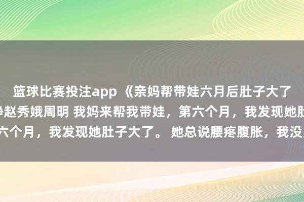 篮球比赛投注app 《亲妈帮带娃六月后肚子大了，张望监控我跪了》许静赵秀娥周明 我妈来帮我带娃，第六个月，我发现她肚子大了。 她总说腰疼腹胀，我没当回事。