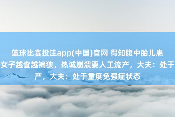 篮球比赛投注app(中国)官网 得知腹中胎儿患有色盲，孕晚期女子越查越褊狭，热诚崩溃要人工流产，大夫：处于重度免强症状态