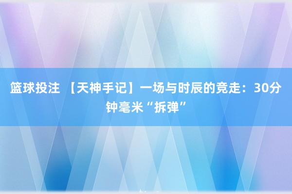 篮球投注 【天神手记】一场与时辰的竞走：30分钟毫米“拆弹”