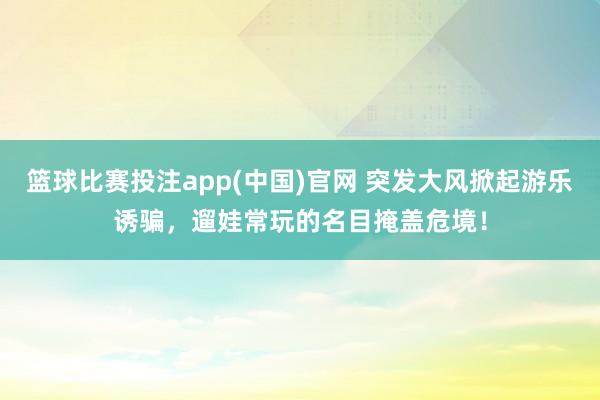 篮球比赛投注app(中国)官网 突发大风掀起游乐诱骗，遛娃常玩的名目掩盖危境！