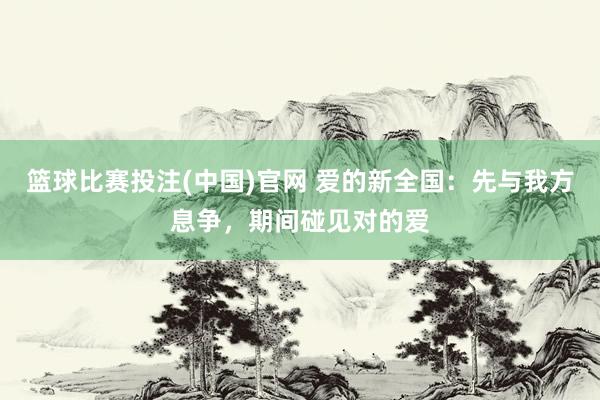 篮球比赛投注(中国)官网 爱的新全国：先与我方息争，期间碰见对的爱