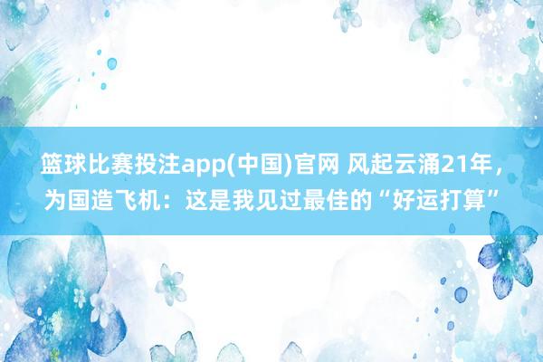 篮球比赛投注app(中国)官网 风起云涌21年，为国造飞机：这是我见过最佳的“好运打算”