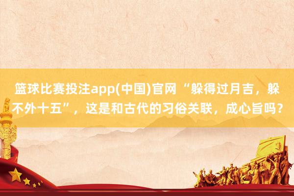 篮球比赛投注app(中国)官网 “躲得过月吉，躲不外十五”，这是和古代的习俗关联，成心旨吗？