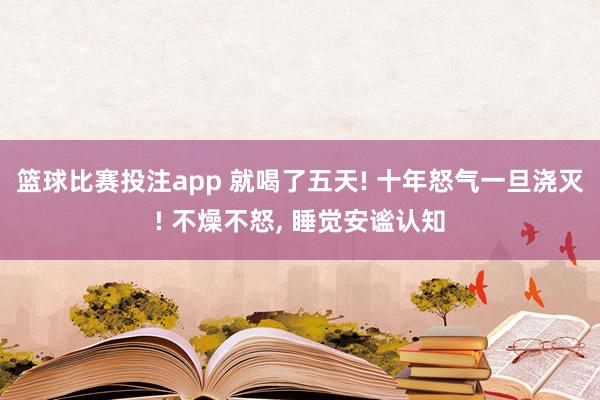 篮球比赛投注app 就喝了五天! 十年怒气一旦浇灭! 不燥不怒, 睡觉安谧认知
