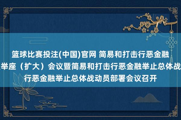 篮球比赛投注(中国)官网 简易和打击行恶金融举止部际联席会议举座（扩大）会议暨简易和打击行恶金融举止总体战动员部署会议召开