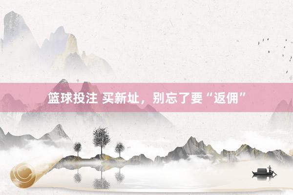 篮球投注 买新址，别忘了要“返佣”