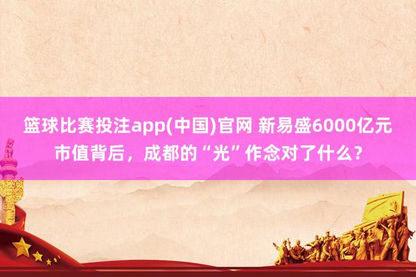 篮球比赛投注app(中国)官网 新易盛6000亿元市值背后，成都的“光”作念对了什么？