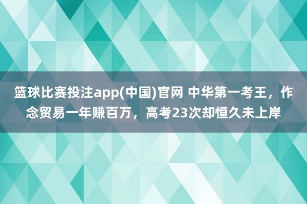 篮球比赛投注app(中国)官网 中华第一考王，作念贸易一年赚百万，高考23次却恒久未上岸