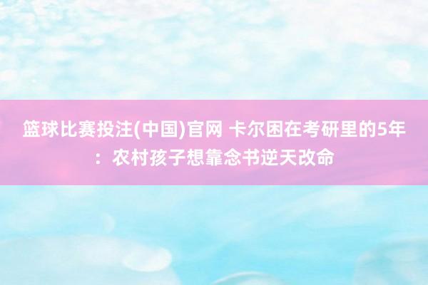 篮球比赛投注(中国)官网 卡尔困在考研里的5年：农村孩子想靠念书逆天改命