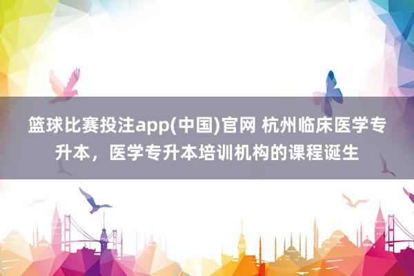 篮球比赛投注app(中国)官网 杭州临床医学专升本，医学专升本培训机构的课程诞生
