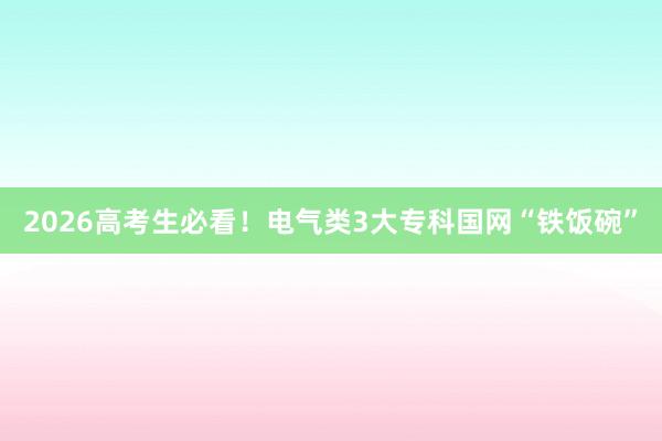 2026高考生必看！电气类3大专科国网“铁饭碗”