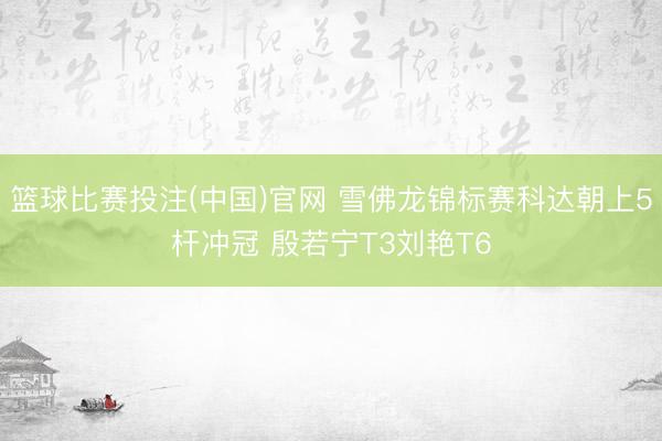 篮球比赛投注(中国)官网 雪佛龙锦标赛科达朝上5杆冲冠 殷若宁T3刘艳T6