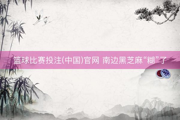 篮球比赛投注(中国)官网 南边黑芝麻“糊”了