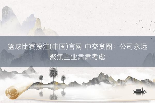 篮球比赛投注(中国)官网 中交贪图：公司永远聚焦主业肃肃考虑