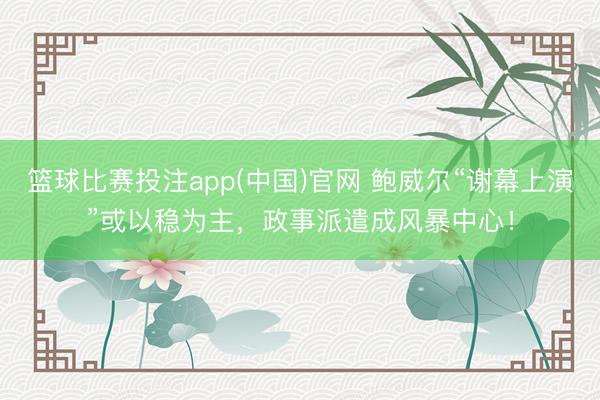 篮球比赛投注app(中国)官网 鲍威尔“谢幕上演”或以稳为主，政事派遣成风暴中心！