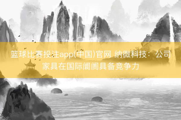 篮球比赛投注app(中国)官网 纳微科技：公司家具在国际阛阓具备竞争力