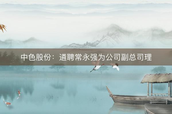 中色股份：遴聘常永强为公司副总司理