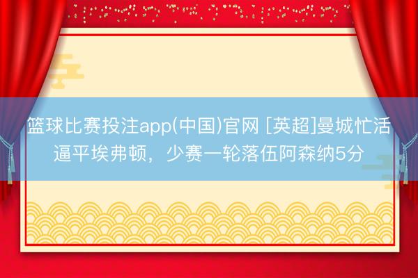 篮球比赛投注app(中国)官网 [英超]曼城忙活逼平埃弗顿，少赛一轮落伍阿森纳5分