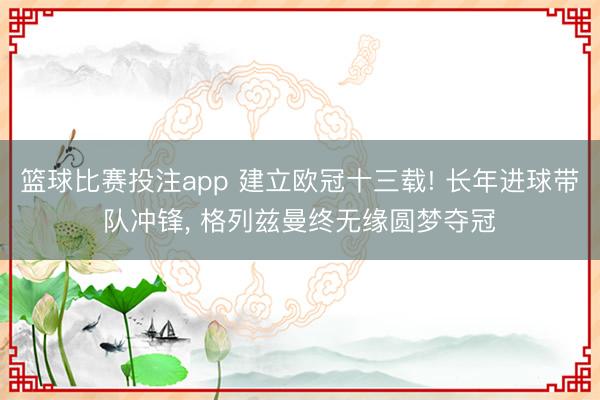 篮球比赛投注app 建立欧冠十三载! 长年进球带队冲锋， 格列兹曼终无缘圆梦夺冠