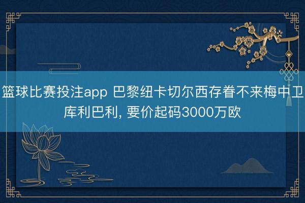 篮球比赛投注app 巴黎纽卡切尔西存眷不来梅中卫库利巴利， 要价起码3000万欧