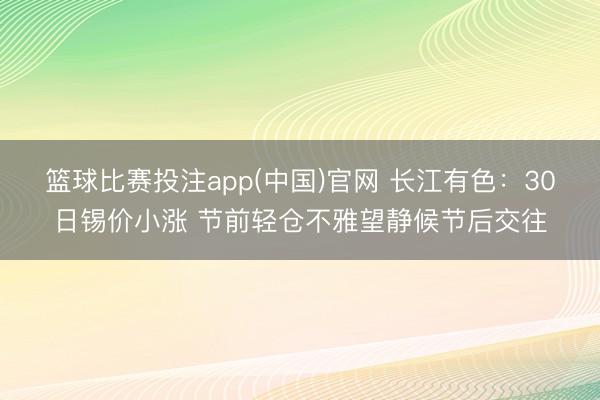 篮球比赛投注app(中国)官网 长江有色：30日锡价小涨 节前轻仓不雅望静候节后交往