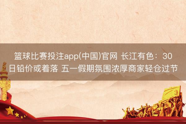 篮球比赛投注app(中国)官网 长江有色：30日铅价或着落 五一假期氛围浓厚商家轻仓过节