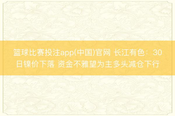 篮球比赛投注app(中国)官网 长江有色：30日镍价下落 资金不雅望为主多头减仓下行