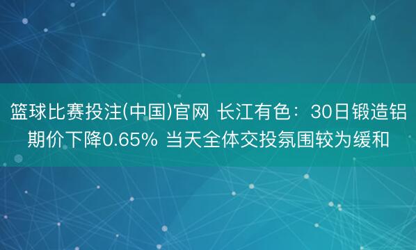 篮球比赛投注(中国)官网 长江有色：30日锻造铝期价下降0.65% 当天全体交投氛围较为缓和