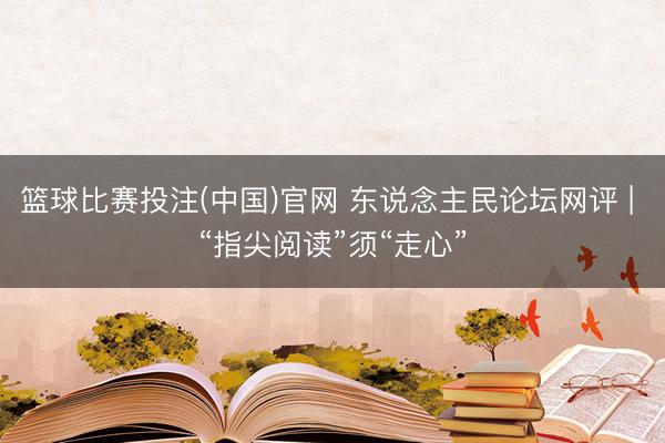 篮球比赛投注(中国)官网 东说念主民论坛网评 | “指尖阅读”须“走心”