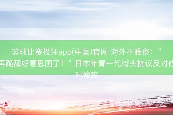 篮球比赛投注app(中国)官网 海外不雅察：“别再跪舔好意思国了！” 日本年青一代街头抗议反对修宪