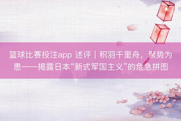 篮球比赛投注app 述评｜积羽千里舟，聚势为患——揭露日本“新式军国主义”的危急拼图