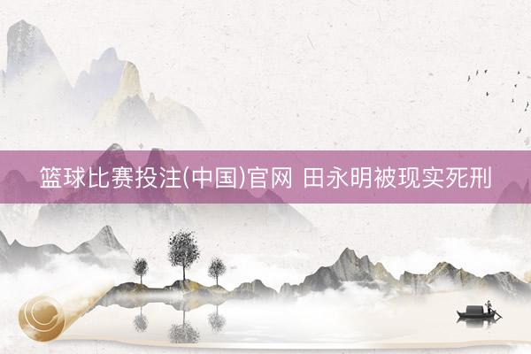 篮球比赛投注(中国)官网 田永明被现实死刑