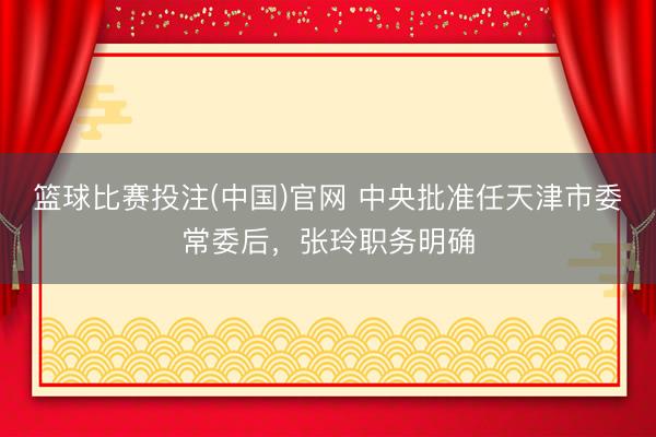 篮球比赛投注(中国)官网 中央批准任天津市委常委后，张玲职务明确
