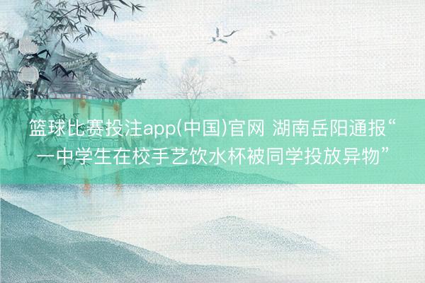 篮球比赛投注app(中国)官网 湖南岳阳通报“一中学生在校手艺饮水杯被同学投放异物”