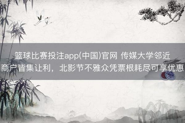 篮球比赛投注app(中国)官网 传媒大学邻近商户皆集让利，北影节不雅众凭票根耗尽可享优惠