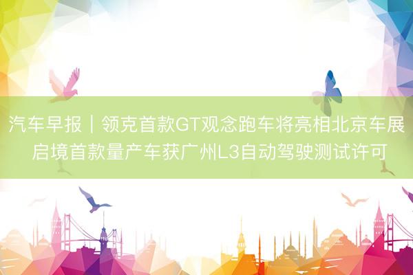 汽车早报｜领克首款GT观念跑车将亮相北京车展 启境首款量产车获广州L3自动驾驶测试许可